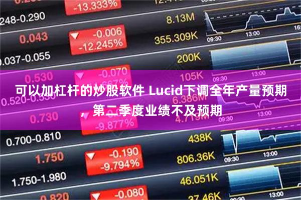 可以加杠杆的炒股软件 Lucid下调全年产量预期，第二季度业绩不及预期