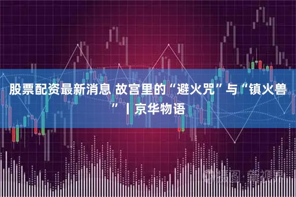 股票配资最新消息 故宫里的“避火咒”与“镇火兽”丨京华物语