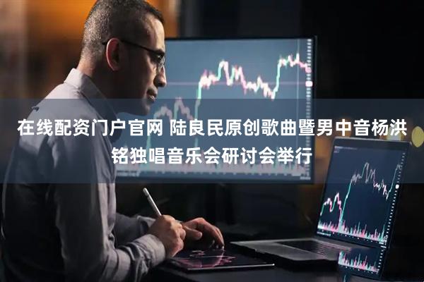 在线配资门户官网 陆良民原创歌曲暨男中音杨洪铭独唱音乐会研讨会举行