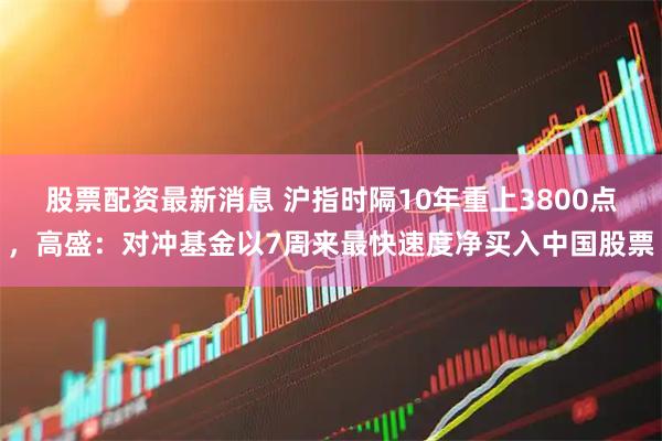股票配资最新消息 沪指时隔10年重上3800点，高盛：对冲基金以7周来最快速度净买入中国股票