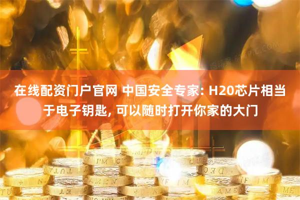 在线配资门户官网 中国安全专家: H20芯片相当于电子钥匙, 可以随时打开你家的大门