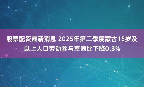 股票配资最新消息 2025年第二季度蒙古15岁及以上人口劳动参与率同比下降0.3%