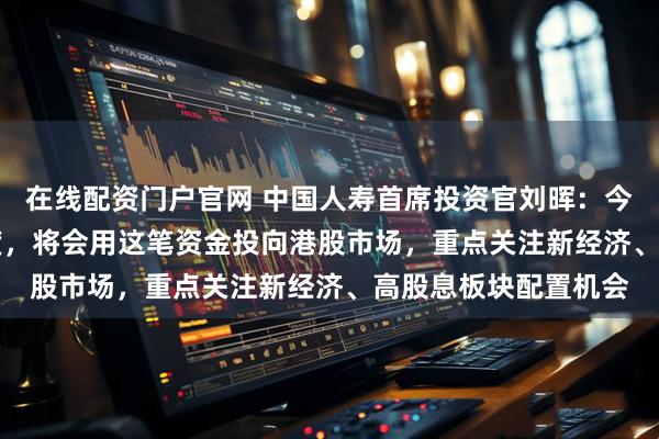 在线配资门户官网 中国人寿首席投资官刘晖：今年获批QDII投资额度，将会用这笔资金投向港股市场，重点关注新经济、高股息板块配置机会