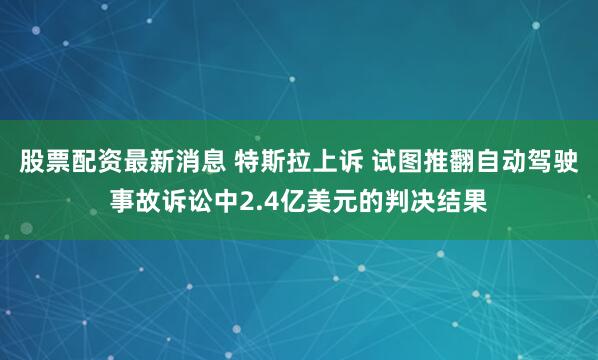 股票配资最新消息 特斯拉上诉 试图推翻自动驾驶事故诉讼中2.4亿美元的判决结果