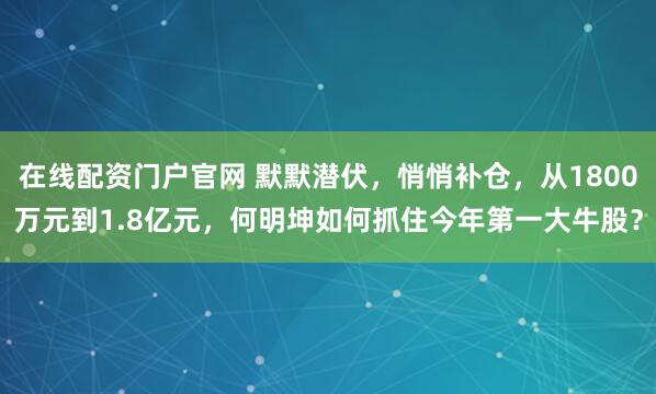 在线配资门户官网 默默潜伏，悄悄补仓，从1800万元到1.8亿元，何明坤如何抓住今年第一大牛股？