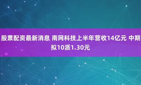 股票配资最新消息 南网科技上半年营收14亿元 中期拟10派1.30元
