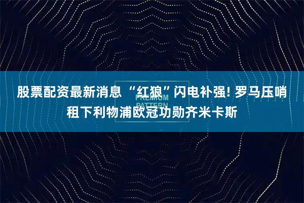 股票配资最新消息 “红狼”闪电补强! 罗马压哨租下利物浦欧冠功勋齐米卡斯