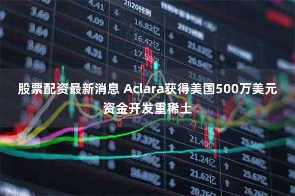 股票配资最新消息 Aclara获得美国500万美元资金开发重稀土