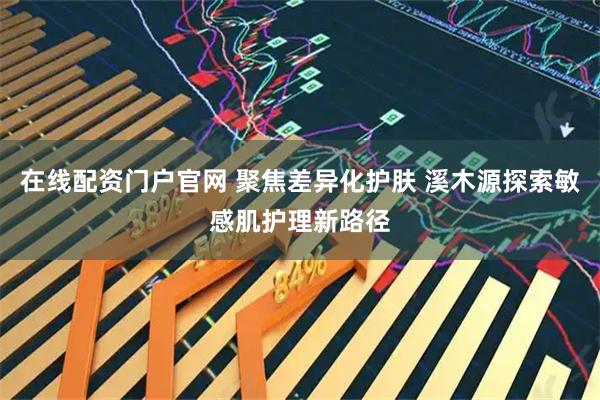 在线配资门户官网 聚焦差异化护肤 溪木源探索敏感肌护理新路径