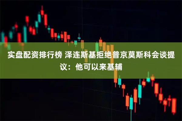 实盘配资排行榜 泽连斯基拒绝普京莫斯科会谈提议：他可以来基辅