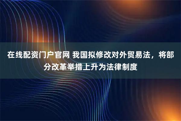 在线配资门户官网 我国拟修改对外贸易法，将部分改革举措上升为法律制度