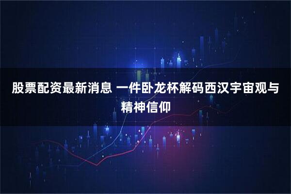 股票配资最新消息 一件卧龙杯解码西汉宇宙观与精神信仰
