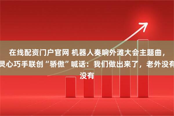 在线配资门户官网 机器人奏响外滩大会主题曲，灵心巧手联创“骄傲”喊话：我们做出来了，老外没有