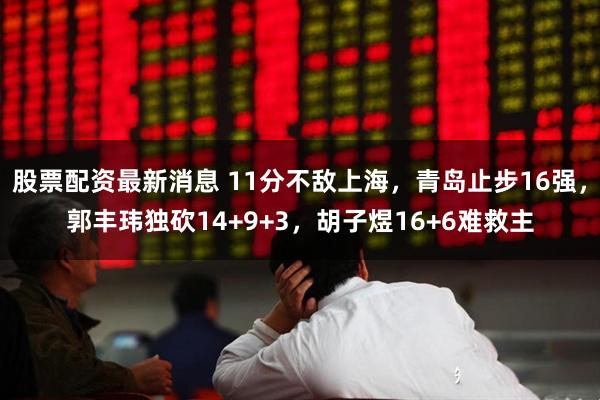 股票配资最新消息 11分不敌上海，青岛止步16强，郭丰玮独砍14+9+3，胡子煜16+6难救主