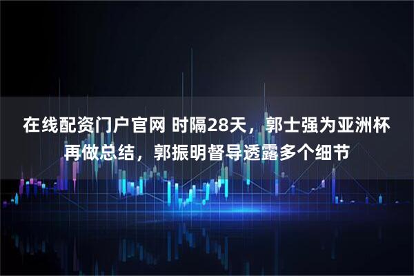 在线配资门户官网 时隔28天，郭士强为亚洲杯再做总结，郭振明督导透露多个细节