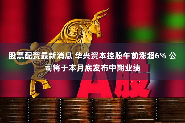 股票配资最新消息 华兴资本控股午前涨超6% 公司将于本月底发布中期业绩