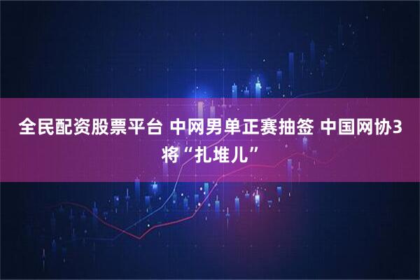 全民配资股票平台 中网男单正赛抽签 中国网协3将“扎堆儿”