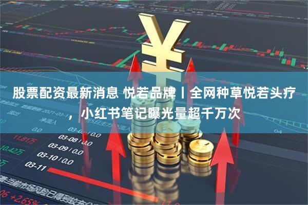 股票配资最新消息 悦若品牌丨全网种草悦若头疗，小红书笔记曝光量超千万次