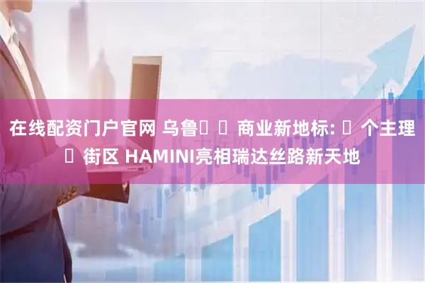 在线配资门户官网 乌鲁⽊⻬商业新地标: ⾸个主理⼈街区 HAMINI亮相瑞达丝路新天地