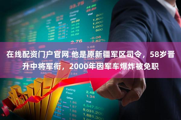 在线配资门户官网 他是原新疆军区司令，58岁晋升中将军衔，2000年因军车爆炸被免职