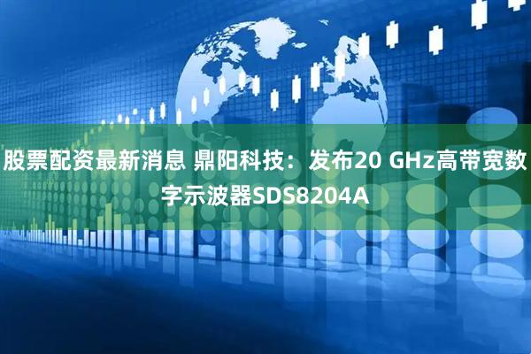 股票配资最新消息 鼎阳科技：发布20 GHz高带宽数字示波器SDS8204A