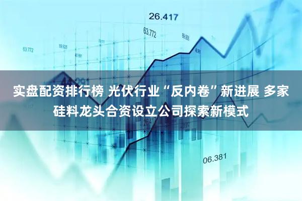 实盘配资排行榜 光伏行业“反内卷”新进展 多家硅料龙头合资设立公司探索新模式