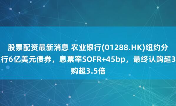 股票配资最新消息 农业银行(01288.HK)纽约分行发行6亿美元债券，息票率SOFR+45bp，最终认购超3.5倍