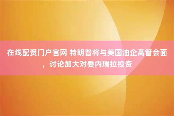 在线配资门户官网 特朗普将与美国油企高管会面，讨论加大对委内瑞拉投资