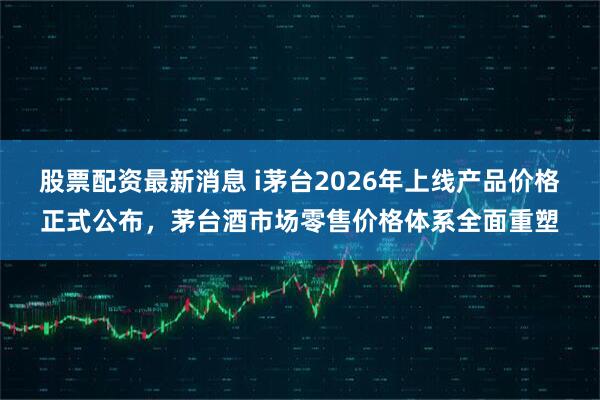 股票配资最新消息 i茅台2026年上线产品价格正式公布，茅台酒市场零售价格体系全面重塑