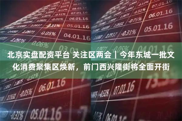 北京实盘配资平台 关注区两会｜今年东城一批文化消费聚集区焕新，前门西兴隆街将全面开街