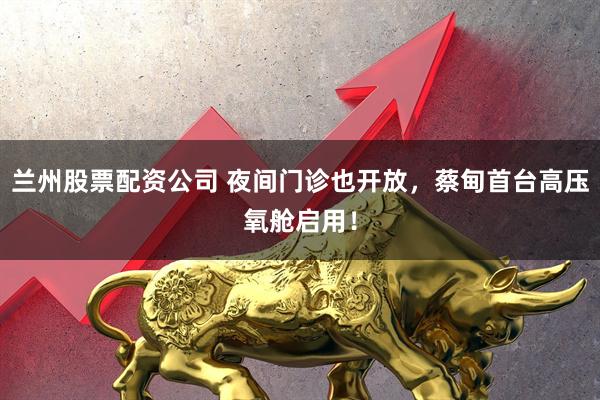 兰州股票配资公司 夜间门诊也开放，蔡甸首台高压氧舱启用！