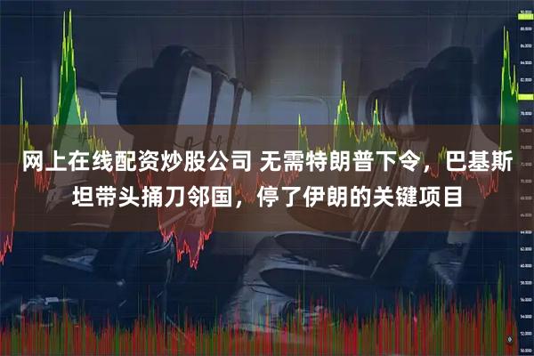 网上在线配资炒股公司 无需特朗普下令，巴基斯坦带头捅刀邻国，停了伊朗的关键项目