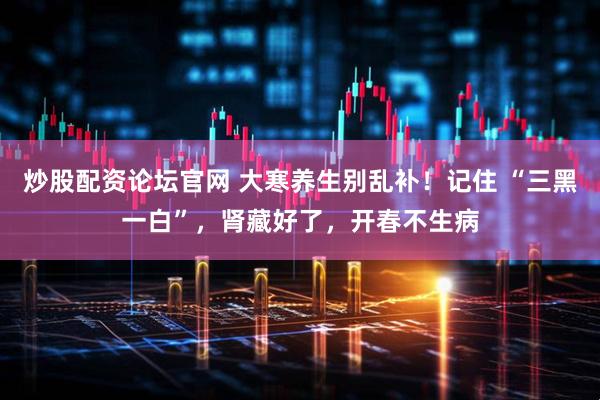 炒股配资论坛官网 大寒养生别乱补！记住 “三黑一白”，肾藏好了，开春不生病