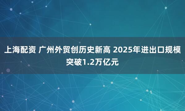上海配资 广州外贸创历史新高 2025年进出口规模突破1.2万亿元