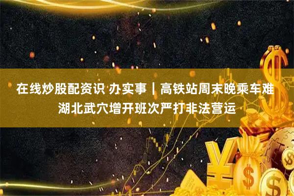 在线炒股配资识 办实事｜高铁站周末晚乘车难 湖北武穴增开班次严打非法营运