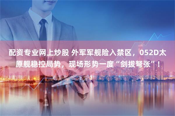配资专业网上炒股 外军军舰险入禁区，052D太原舰稳控局势，现场形势一度“剑拔弩张”！