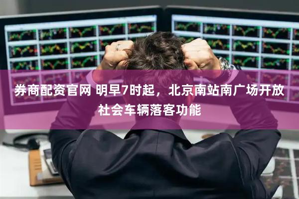 券商配资官网 明早7时起，北京南站南广场开放社会车辆落客功能