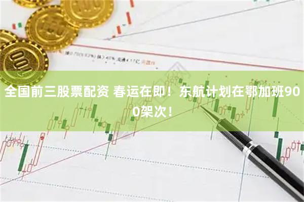全国前三股票配资 春运在即！东航计划在鄂加班900架次！