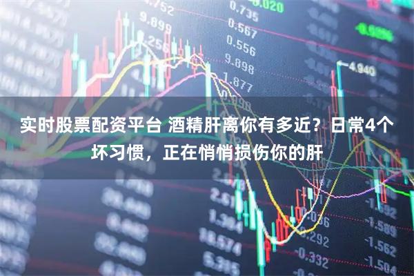 实时股票配资平台 酒精肝离你有多近？日常4个坏习惯，正在悄悄损伤你的肝