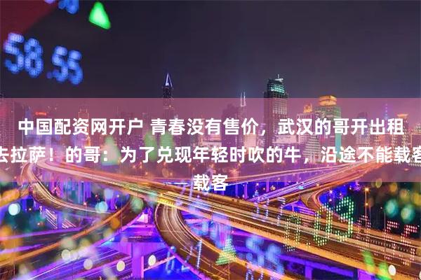 中国配资网开户 青春没有售价，武汉的哥开出租去拉萨！的哥：为了兑现年轻时吹的牛，沿途不能载客