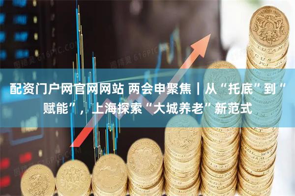配资门户网官网网站 两会申聚焦｜从“托底”到“赋能”，上海探索“大城养老”新范式