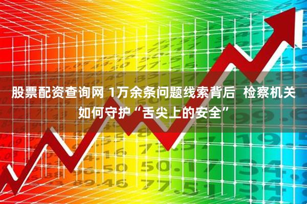 股票配资查询网 1万余条问题线索背后  检察机关如何守护“舌尖上的安全”