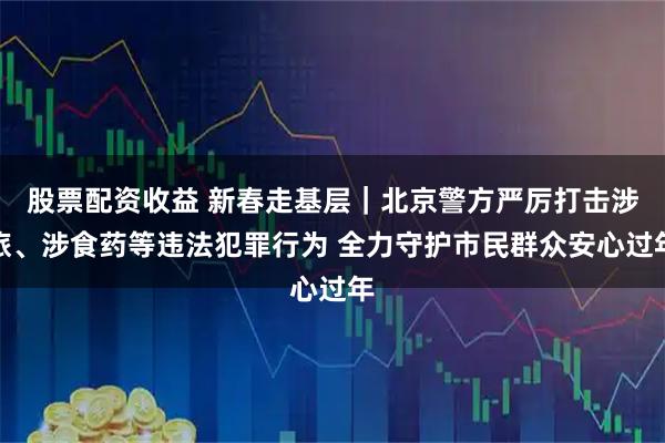 股票配资收益 新春走基层｜北京警方严厉打击涉旅、涉食药等违法犯罪行为 全力守护市民群众安心过年