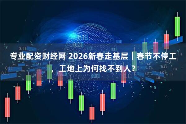 专业配资财经网 2026新春走基层︱春节不停工，工地上为何找不到人？