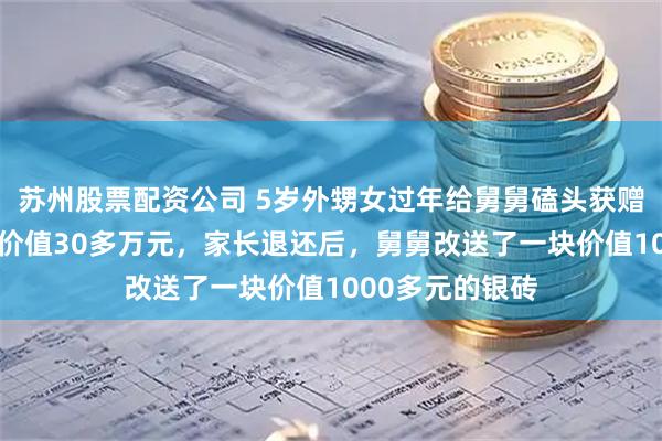 苏州股票配资公司 5岁外甥女过年给舅舅磕头获赠30斤重银砖，价值30多万元，家长退还后，舅舅改送了一块价值1000多元的银砖