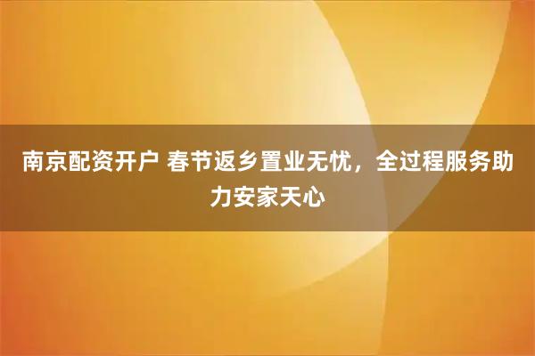 南京配资开户 春节返乡置业无忧，全过程服务助力安家天心