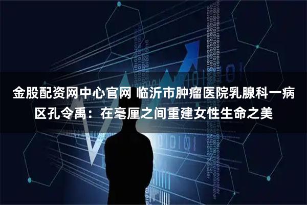 金股配资网中心官网 临沂市肿瘤医院乳腺科一病区孔令禹：在毫厘之间重建女性生命之美