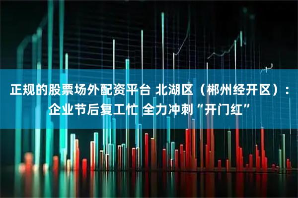 正规的股票场外配资平台 北湖区（郴州经开区）：企业节后复工忙 全力冲刺“开门红”