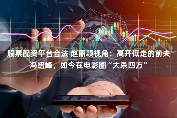 股票配资平台合法 赵丽颖视角：高开低走的前夫冯绍峰，如今在电影圈“大杀四方”