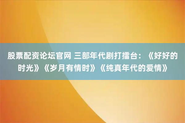 股票配资论坛官网 三部年代剧打擂台：《好好的时光》《岁月有情时》《纯真年代的爱情》